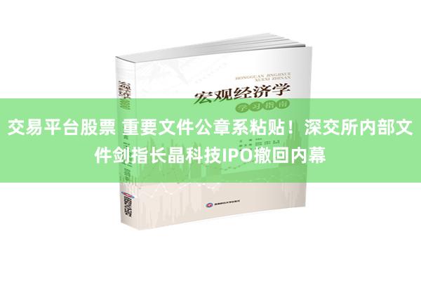 交易平台股票 重要文件公章系粘贴！深交所内部文件剑指长晶科技IPO撤回内幕