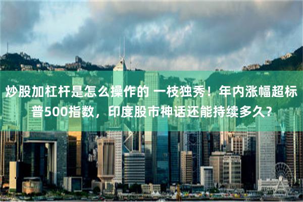 炒股加杠杆是怎么操作的 一枝独秀！年内涨幅超标普500指数，印度股市神话还能持续多久？