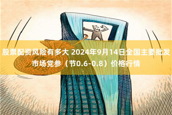 股票配资风险有多大 2024年9月14日全国主要批发市场党参（节0.6-0.8）价格行情