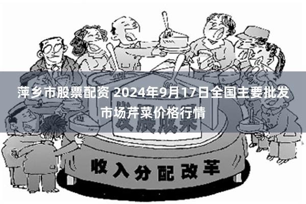 萍乡市股票配资 2024年9月17日全国主要批发市场芹菜价格行情