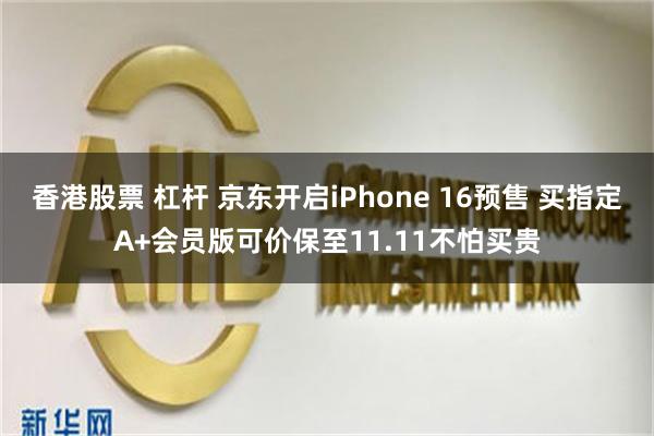 香港股票 杠杆 京东开启iPhone 16预售 买指定A+会员版可价保至11.11不怕买贵