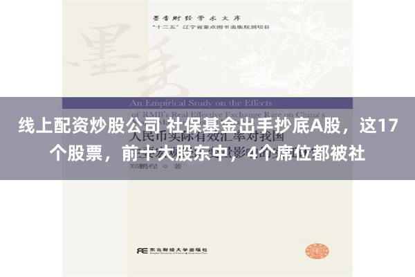 线上配资炒股公司 社保基金出手抄底A股，这17个股票，前十大股东中，4个席位都被社