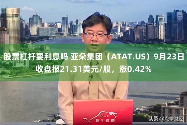 股票杠杆要利息吗 亚朵集团（ATAT.US）9月23日收盘报21.31美元/股，涨0.42%