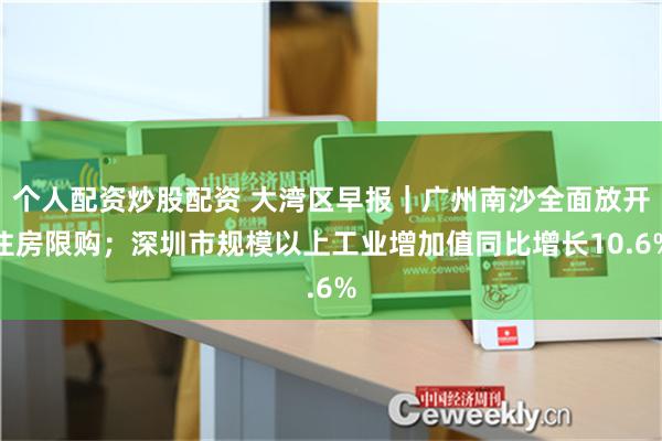 个人配资炒股配资 大湾区早报｜广州南沙全面放开住房限购；深圳市规模以上工业增加值同比增长10.6%