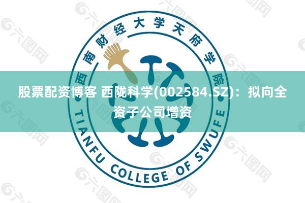 股票配资博客 西陇科学(002584.SZ)：拟向全资子公司增资