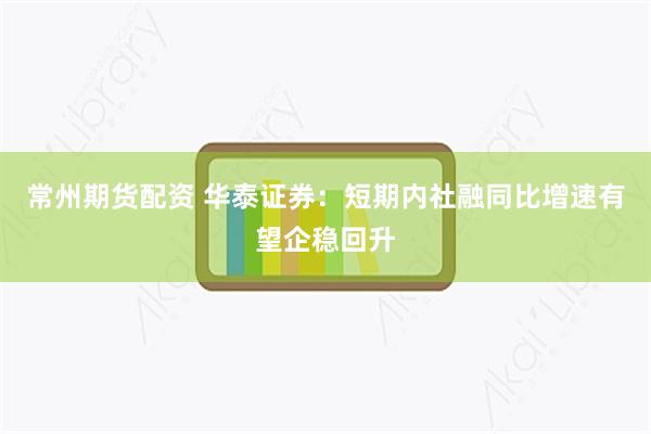 常州期货配资 华泰证券：短期内社融同比增速有望企稳回升