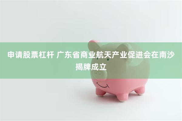 申请股票杠杆 广东省商业航天产业促进会在南沙揭牌成立