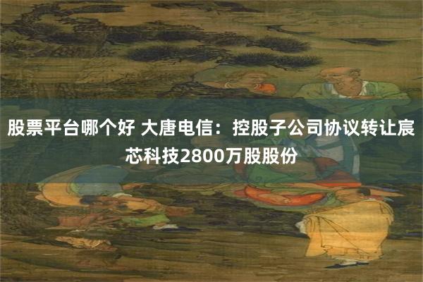 股票平台哪个好 大唐电信：控股子公司协议转让宸芯科技2800万股股份