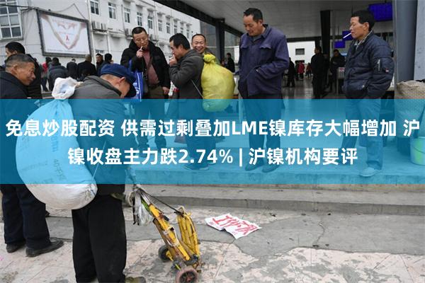 免息炒股配资 供需过剩叠加LME镍库存大幅增加 沪镍收盘主力跌2.74% | 沪镍机构要评