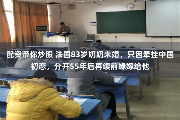 配资带你炒股 法国83岁奶奶未婚，只因牵挂中国初恋，分开55年后再续前缘嫁给他