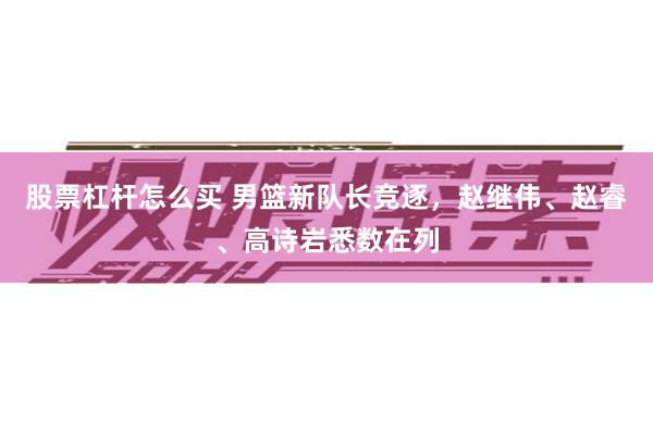 股票杠杆怎么买 男篮新队长竞逐，赵继伟、赵睿、高诗岩悉数在列