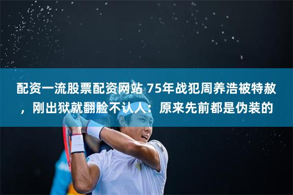 配资一流股票配资网站 75年战犯周养浩被特赦，刚出狱就翻脸不认人：原来先前都是伪装的