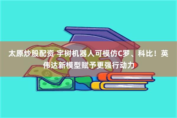 太原炒股配资 宇树机器人可模仿C罗、科比！英伟达新模型赋予更强行动力