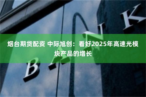 烟台期货配资 中际旭创：看好2025年高速光模块产品的增长