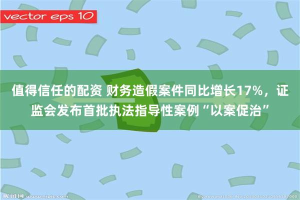 值得信任的配资 财务造假案件同比增长17%，证监会发布首批执法指导性案例“以案促治”