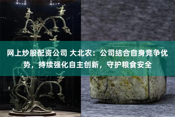 网上炒股配资公司 大北农：公司结合自身竞争优势，持续强化自主创新，守护粮食安全